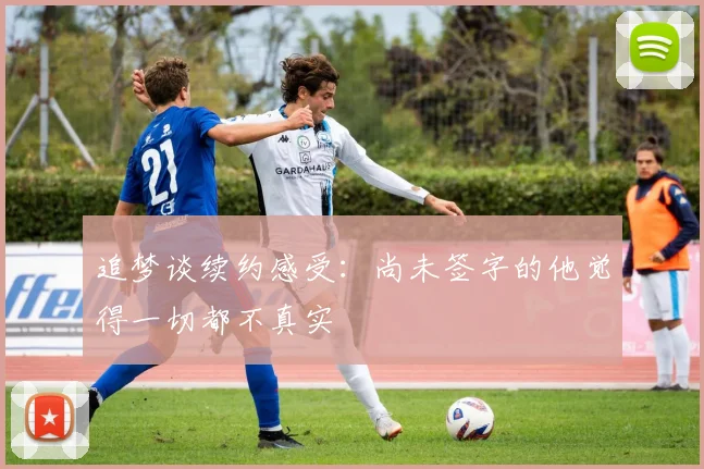 追梦谈续约感受：尚未签字的他觉得一切都不真实