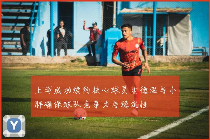 上海成功续约核心球员古德温与小胖确保球队竞争力与稳定性