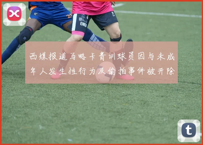 西媒报道马略卡青训球员因与未成年人发生性行为及偷拍事件被开除